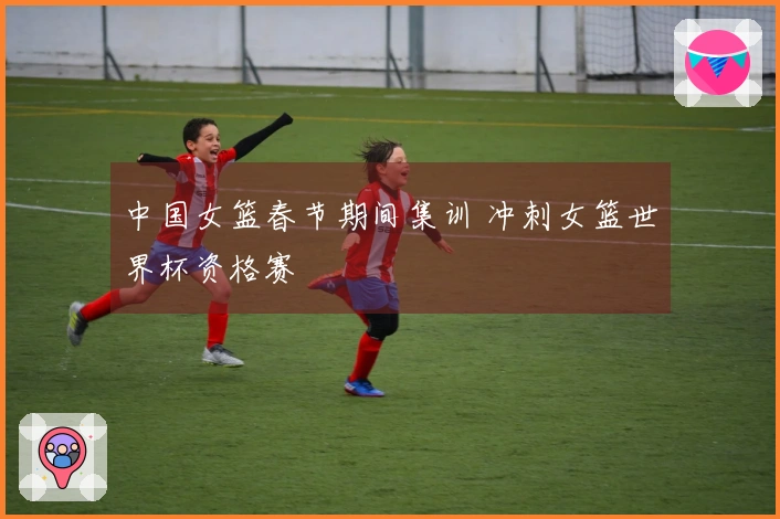 中国女篮春节期间集训 冲刺女篮世界杯资格赛