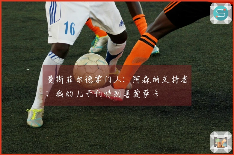 曼斯菲尔德掌门人：阿森纳支持者；我的儿子们特别喜爱萨卡