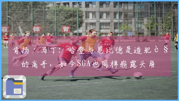 肯扬·马丁：哈登与恩比德是造犯规的高手，如今SGA也同样崭露头角
