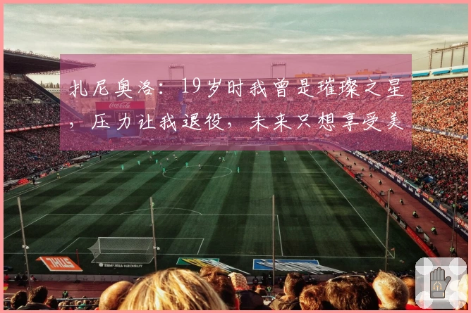 扎尼奥洛：19岁时我曾是璀璨之星，压力让我退役，未来只想享受美食