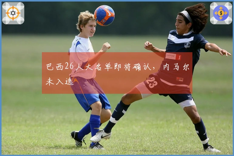 巴西26人大名单即将确认，内马尔未入选