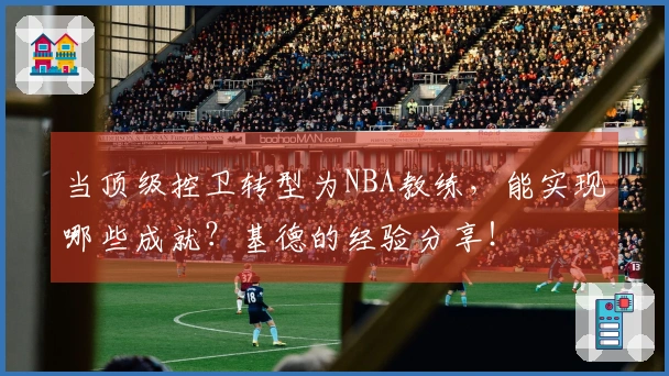 当顶级控卫转型为NBA教练，能实现哪些成就？基德的经验分享！