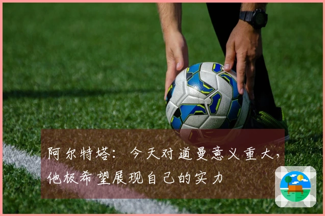 阿尔特塔：今天对道曼意义重大，他极希望展现自己的实力