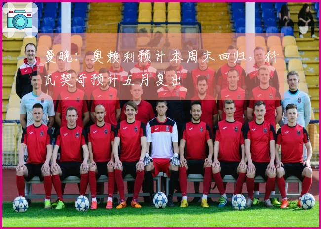 曼晚：奥赖利预计本周末回归，科瓦契奇预计五月复出