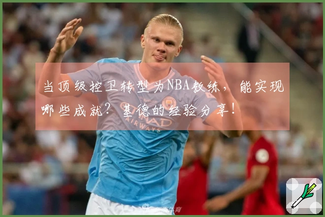 当顶级控卫转型为NBA教练，能实现哪些成就？基德的经验分享！