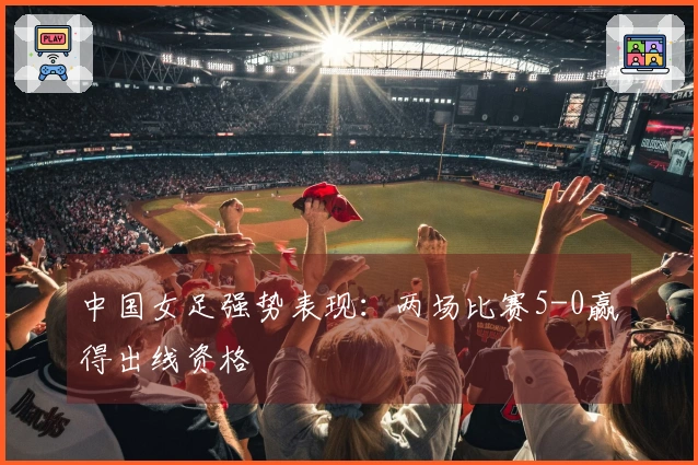 中国女足强势表现：两场比赛5-0赢得出线资格