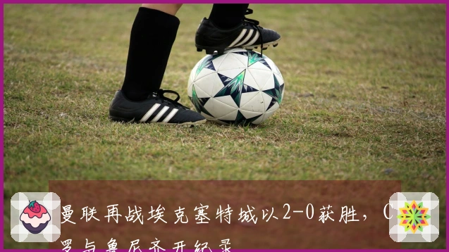 曼联再战埃克塞特城以2-0获胜，C罗与鲁尼齐开纪录