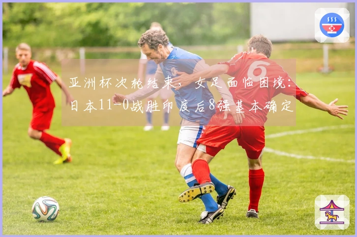 亚洲杯次轮结束，女足面临困境：日本11-0战胜印度后8强基本确定