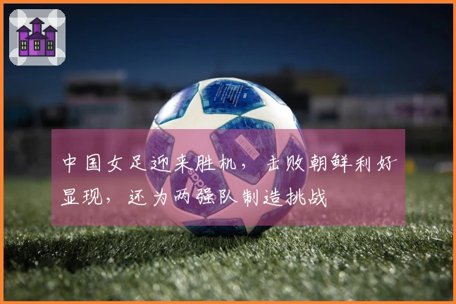 中国女足迎来胜机，击败朝鲜利好显现，还为两强队制造挑战