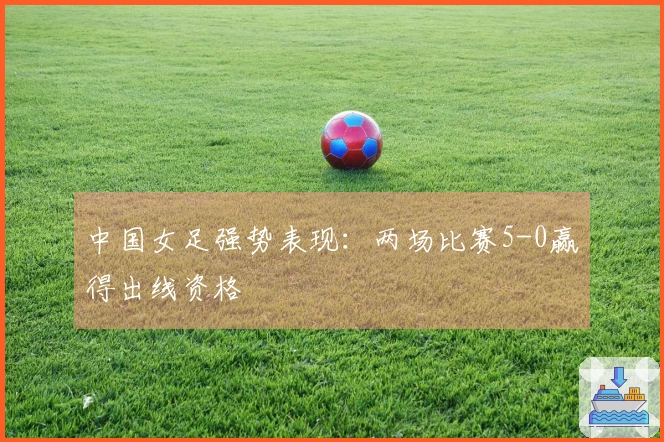 中国女足强势表现：两场比赛5-0赢得出线资格