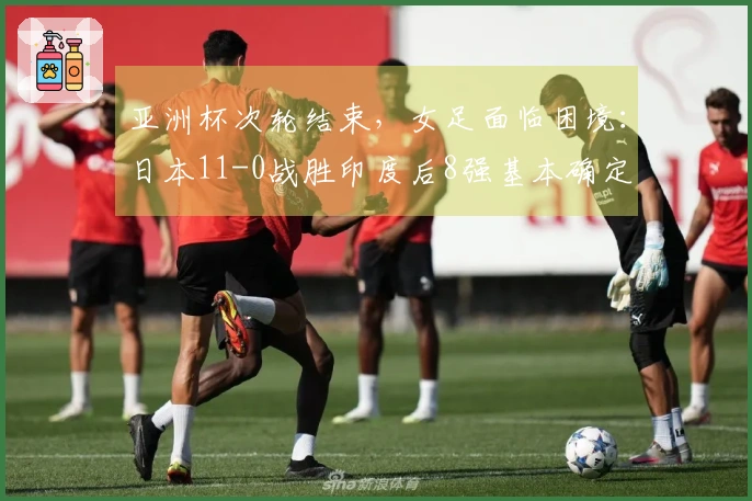 亚洲杯次轮结束，女足面临困境：日本11-0战胜印度后8强基本确定